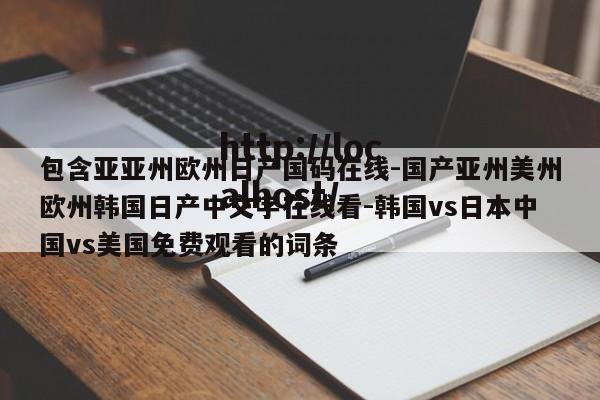 包含亚亚州欧州日产国码在线-国产亚州美州欧州韩国日产中文字在线看-韩国vs日本中国vs美国免费观看的词条